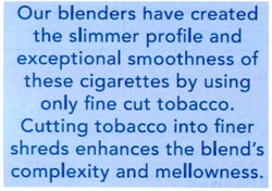 Свідоцтво торговельну марку № 164214 (заявка m201212068): our blenders have created the slimmer profile and exceptional smoothness of these cigarettes by using only fine cut tobacco. cutting tobacco into finer shreds enhances the blend's complexity and mellowness.