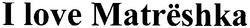 Свідоцтво торговельну марку № 145884 (заявка m201014140): i love matrёshka; matreshka; матрёшка; матрешка; matrеshka