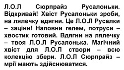 Заявка на торговельну марку № m202421670: л.о.л сюрпрайз - мрії мають здійснюватися.»; магічний хвіст для л.о.л створи - всю колекцію збери.; вдягни на лялечку - твоя л.о.л русалонька.; вдягни на лялечку - твоя л.о.л русалонька.; вдягни на лялечку - твоя л.о.л русалонька.; наповни гелем, потруси - хвостик готовий.; це л.о.л русалки - заціни!; хвіст русалоньки зроби, на лялечку вдягни.; хвіст русалоньки зроби, на лялечку вдягни.; хвіст русалоньки зроби, на лялечку вдягни.; лол; л.о.л сюрпрайз русалоньки. відкривай!