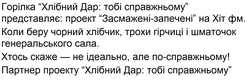Заявка на торговельну марку № m202523623: партнер проекту "хлібний дар: тобі справжньому"; по справжньому; хтось скаже - не ідеально, але по-справжньому!; коли беру чорний хлібчик, трохи гірчиці і шматочок генеральського сала.; представляє: проект "засмажені-запечені" на хіт фм.; горілка "хлібний дар: тобі справжньому"