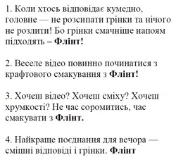 Заявка на торговельну марку № m202522258: найкраще поєднання для вечора - смішні відповіді і грінки. флінт; хочеш відео? хочеш сміху? хочеш хрумкості? не час соромитись, час смакувати з флінт.; веселе відео повинно починатися з крафтового смакування з флінт!; коли хтось відповідає кумедно, головне - не розсипати грінки та нічого не розлити! бо грінки смачніше напоям підходять - флінт!