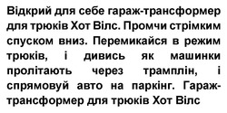 Заявка на торговельну марку № m202604074: перемикайся в режим трюків, і дивись як машинки пролітають через трамплін, і спрямовуй авто на паркінг.; промчи стрімким спуском вниз.; відкрий для себе гараж-трансформер для трюків хот вілс.